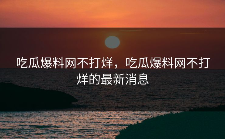 吃瓜爆料网不打烊,吃瓜爆料网不打烊的最新消息 吃瓜爆料网不打烊,吃瓜爆料网不打烊的最新消息