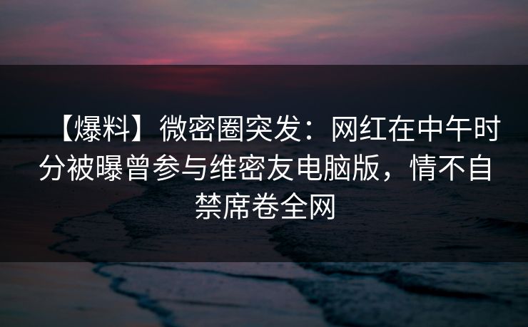 【爆料】微密圈突发：网红在中午时分被曝曾参与维密友电脑版，情不自禁席卷全网