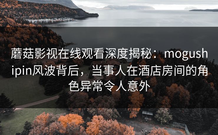 蘑菇影视在线观看深度揭秘：mogushipin风波背后，当事人在酒店房间的角色异常令人意外