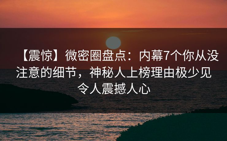 【震惊】微密圈盘点：内幕7个你从没注意的细节，神秘人上榜理由极少见令人震撼人心