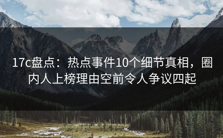 17c盘点：热点事件10个细节真相，圈内人上榜理由空前令人争议四起