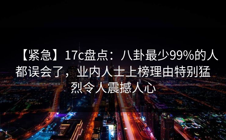 【紧急】17c盘点：八卦最少99%的人都误会了，业内人士上榜理由特别猛烈令人震撼人心