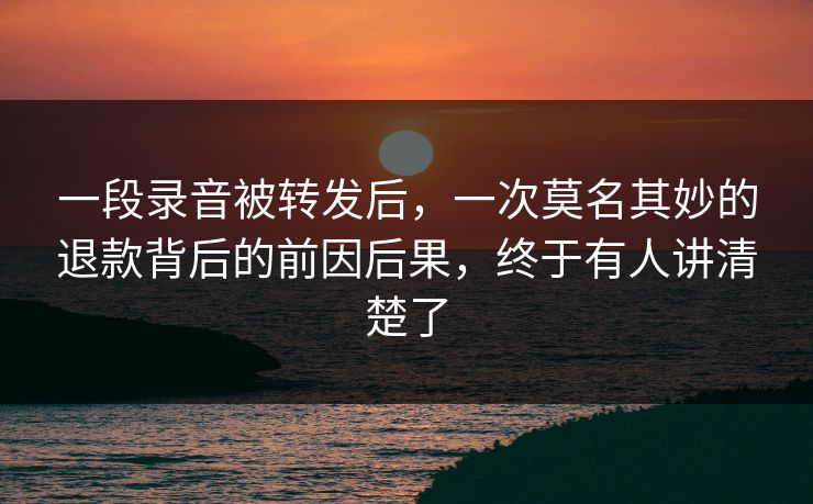 一段录音被转发后，一次莫名其妙的退款背后的前因后果，终于有人讲清楚了