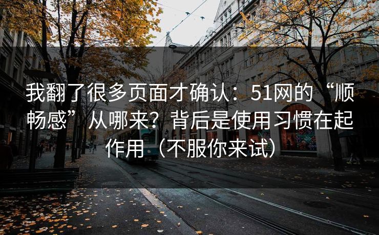 我翻了很多页面才确认：51网的“顺畅感”从哪来？背后是使用习惯在起作用（不服你来试）