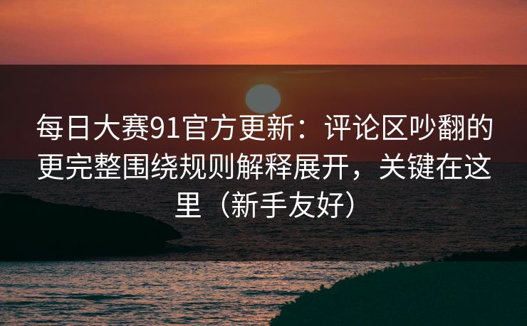 每日大赛91官方更新：评论区吵翻的更完整围绕规则解释展开，关键在这里（新手友好）