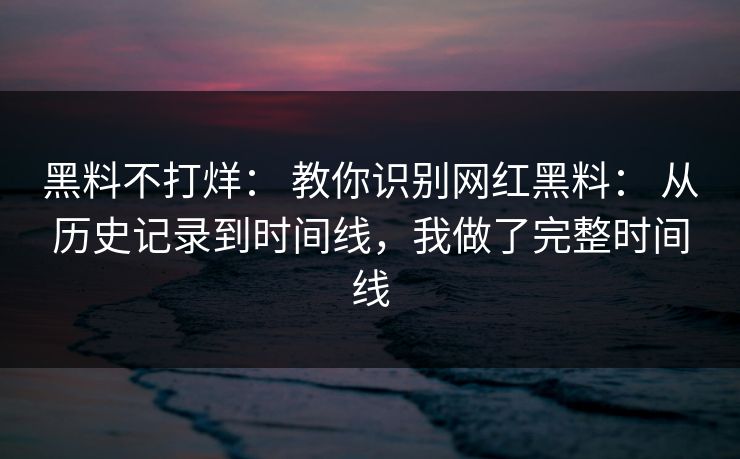 黑料不打烊： 教你识别网红黑料： 从历史记录到时间线，我做了完整时间线