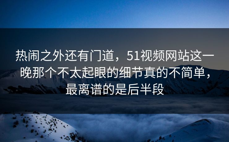 热闹之外还有门道，51视频网站这一晚那个不太起眼的细节真的不简单，最离谱的是后半段