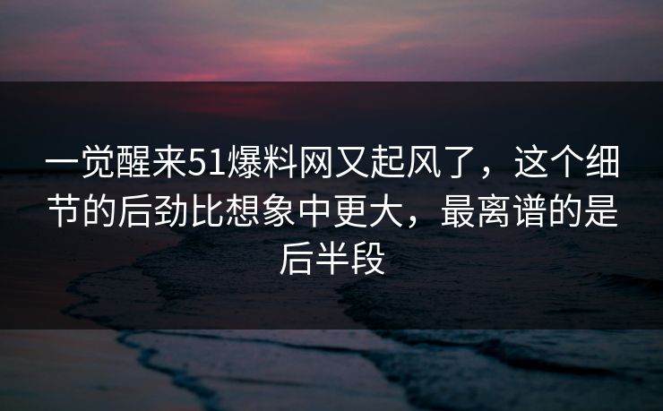 一觉醒来51爆料网又起风了，这个细节的后劲比想象中更大，最离谱的是后半段
