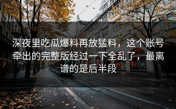 深夜里吃瓜爆料再放猛料，这个账号牵出的完整版经过一下全乱了，最离谱的是后半段