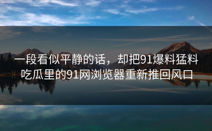 一段看似平静的话，却把91爆料猛料吃瓜里的91网浏览器重新推回风口