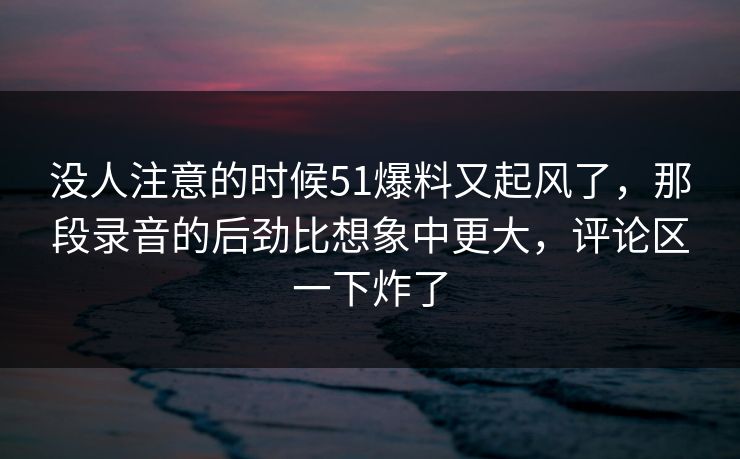 没人注意的时候51爆料又起风了，那段录音的后劲比想象中更大，评论区一下炸了